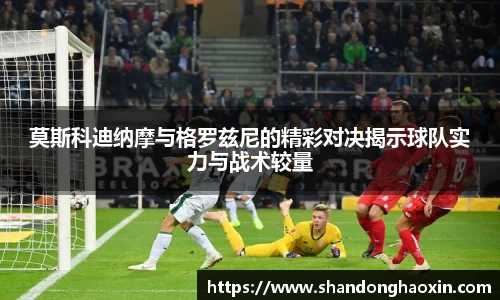 莫斯科迪纳摩与格罗兹尼的精彩对决揭示球队实力与战术较量